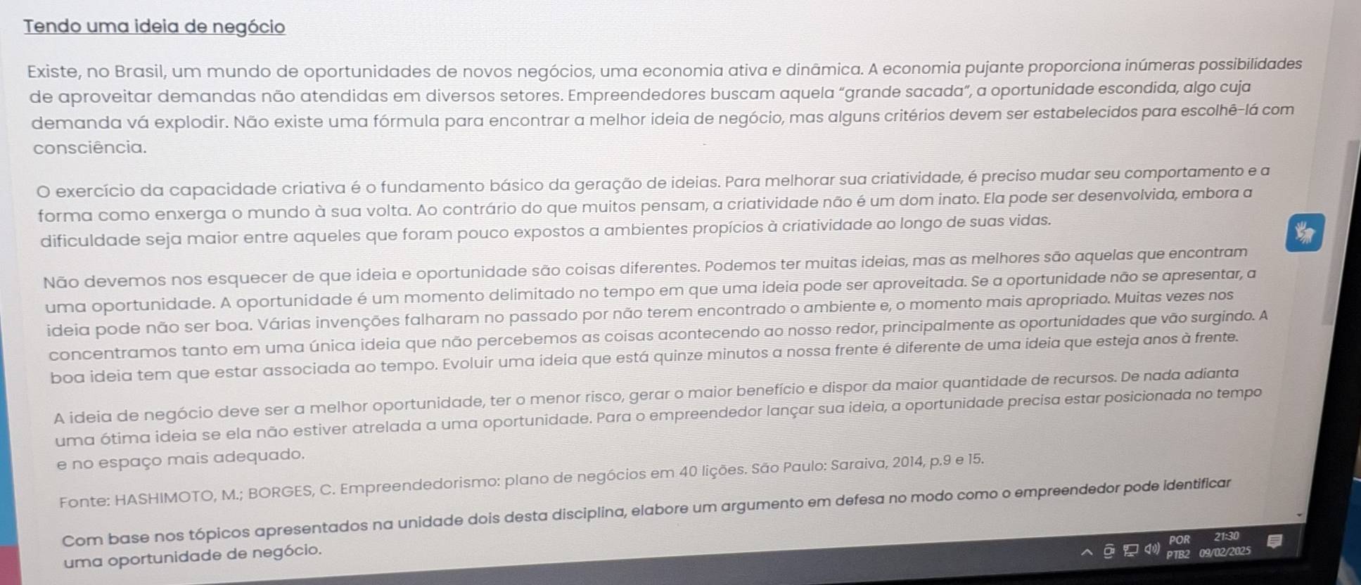 Tendo uma ideia de negócio
Existe, no Brasil, um mundo de oportunidades de novos negócios, uma economia ativa e dinâmica. A economia pujante proporciona inúmeras possibilidades
de aproveitar demandas não atendidas em diversos setores. Empreendedores buscam aquela “grande sacada”, a oportunidade escondida, algo cuja
demanda vá explodir. Não existe uma fórmula para encontrar a melhor ideia de negócio, mas alguns critérios devem ser estabelecidos para escolhê-lá com
consciência.
O exercício da capacidade criativa é o fundamento básico da geração de ideias. Para melhorar sua criatividade, é preciso mudar seu comportamento e a
forma como enxerga o mundo à sua volta. Ao contrário do que muitos pensam, a criatividade não é um dom inato. Ela pode ser desenvolvida, embora a
dificuldade seja maior entre aqueles que foram pouco expostos a ambientes propícios à criatividade ao longo de suas vidas.
Não devemos nos esquecer de que ideia e oportunidade são coisas diferentes. Podemos ter muitas ideias, mas as melhores são aquelas que encontram
uma oportunidade. A oportunidade é um momento delimitado no tempo em que uma ideia pode ser aproveitada. Se a oportunidade não se apresentar, a
ideia pode não ser boa. Várias invenções falharam no passado por não terem encontrado o ambiente e, o momento mais apropriado. Muitas vezes nos
concentramos tanto em uma única ideia que não percebemos as coisas acontecendo ao nosso redor, principalmente as oportunidades que vão surgindo. A
boa ideia tem que estar associada ao tempo. Evoluir uma ideia que está quinze minutos a nossa frente é diferente de uma ideia que esteja anos à frente.
A ideia de negócio deve ser a melhor oportunidade, ter o menor risco, gerar o maior benefício e dispor da maior quantidade de recursos. De nada adianta
uma ótima ideia se ela não estiver atrelada a uma oportunidade. Para o empreendedor lançar sua ideia, a oportunidade precisa estar posicionada no tempo
e no espaço mais adequado.
Fonte: HASHIMOTO, M.; BORGES, C. Empreendedorismo: plano de negócios em 40 lições. São Paulo: Saraiva, 2014, p.9 e 15.
Com base nos tópicos apresentados na unidade dois desta disciplina, elabore um argumento em defesa no modo como o empreendedor pode identificar
uma oportunidade de negócio.