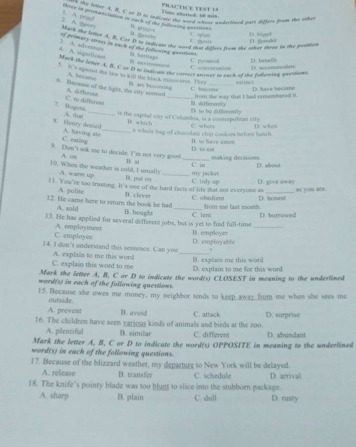 PRACTICE TEST 14
rk the letter A. B. C or D to indicate the word whose underlined part differs from the other
Time allotted: 60 min.
1. A. proof
three in pronunciation in each of the following questions.
2. A. theory B. groove
B. thereby
C. igtoo D. biood
Mark the letter A, B, Cor D 10 indicate the word that differs from the other three in the position
C. thesis D. thunder
of primary stress in each of the following questions.
3. A. adventure
4. A. significant B. heritage C. pyramid D. benefit
B. environment
Mark the letter A. B, C or D to indicate the correct answer to each of the following questions.
C. conversation D. accommodate
5. It's against the law to kill the black rhinoceros. They extinct
A. became B. are becoming C. become D. have become
6. Because of the light, the city seemed _from the way that I had remembered it.
A. different
C. to different
B. differently
7. Bogota, A. that_
D. to be differently
is the capital city of Columbia, is a cosmopolitan city
B. which
C where D. when
8. Henry denied A. having ate_
a whole bag of chocolate chip cookies before lunch.
C. eating B. to have eaten
D. to cat
9. Don’t ask me to decide. I’m not very good _making decisions.
A. on B. at
C. in D. about
10. When the weather is cold, I usually _my jacket.
A. warm up B. put on C. tidy up D. give away
11. You’re too trusting. It’s one of the hard facts of life that not everyone as _as you are.
A. polite B. clever C. obedient D. honest
12. He came here to return the book he had from me last month
A. sold B. bought _C. lent D. borrowed
13. He has applied for several different jobs, but is yet to find full-time _.
A. employment B. employer
C. employee D. employable
14. I don’t understand this sentence. Can you_ ?
A. explain to me this word
C. explain this word to me B. explain me this word
D. explain to me for this word
Mark the letter A, B, C or D to indicate the word(s) CLOSEST in meaning to the underlined
word(s) in each of the following questions.
15. Because she owes me money, my neighbor tends to keep away from me when she sees me
outside.
A. prevent B. avoid C. attack D. surprise
16. The children have seen yarious kinds of animals and birds at the zoo.
A. plentiful B. similar C. different D. abundant
Mark the letter A, B, C or D to indicate the word(s) OPPOSITE in meaning to the underlined
word(s) in each of the following questions.
17. Because of the blizzard weather, my departure to New York will be delayed.
A. release B. transfer C. schedule D. arrival
18. The knife’s pointy blade was too blunt to slice into the stubborn package.
A. sharp B. plain C. dull D. rusty