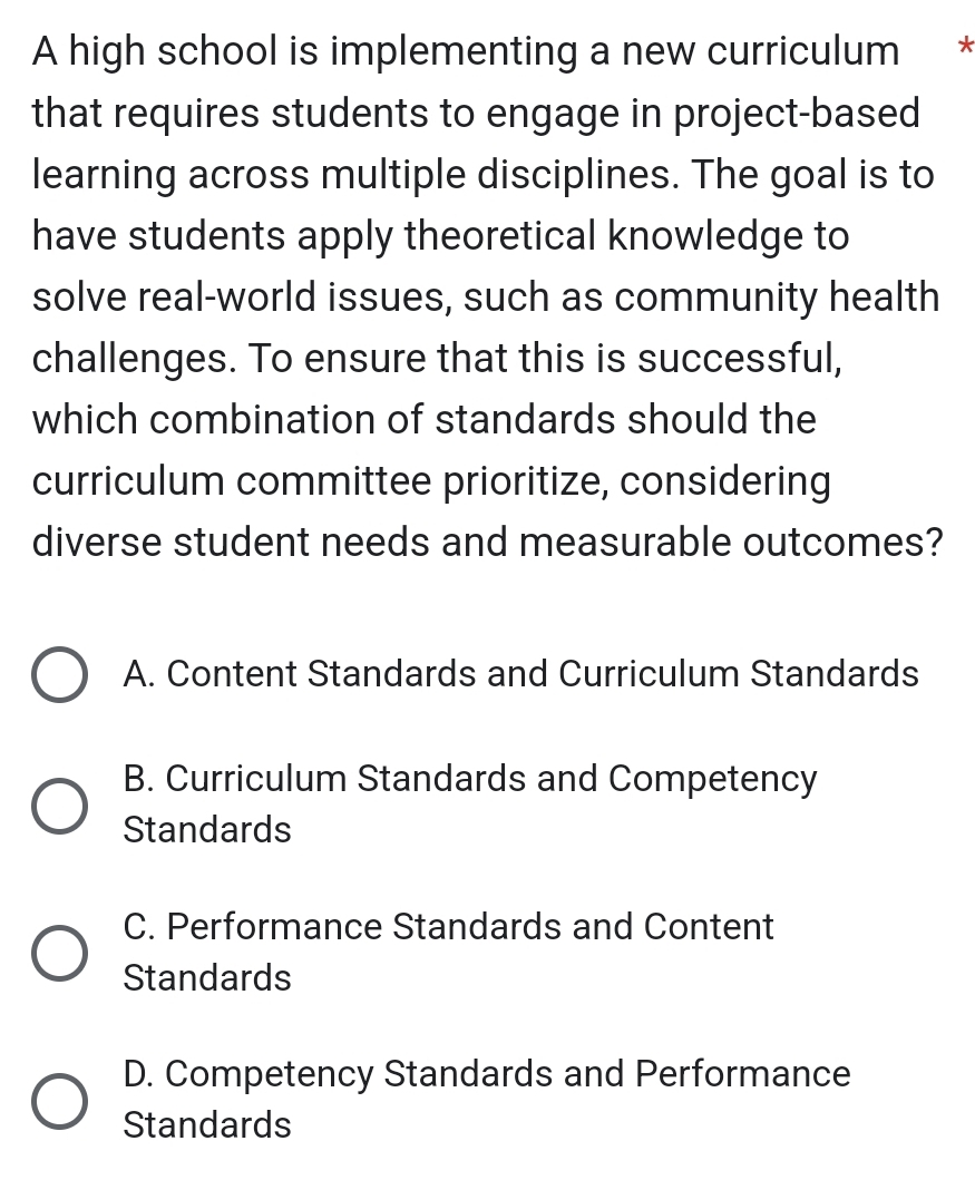 A high school is implementing a new curriculum *
that requires students to engage in project-based
learning across multiple disciplines. The goal is to
have students apply theoretical knowledge to
solve real-world issues, such as community health
challenges. To ensure that this is successful,
which combination of standards should the
curriculum committee prioritize, considering
diverse student needs and measurable outcomes?
A. Content Standards and Curriculum Standards
B. Curriculum Standards and Competency
Standards
C. Performance Standards and Content
Standards
D. Competency Standards and Performance
Standards