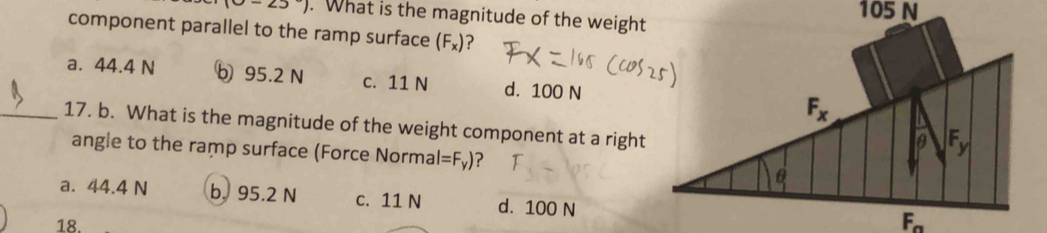 (0-23). What is the magnitude of the weight
component parallel to the ramp surface (F_x)
a. 44.4 N b 95.2 N c. 11 N d. 100 N
_17. b. What is the magnitude of the weight component at a right
angle to the ramp surface (Force Normal l=F_y) ?
a. 44.4 N b. 95.2 N c. 11 N d. 100 N
18.