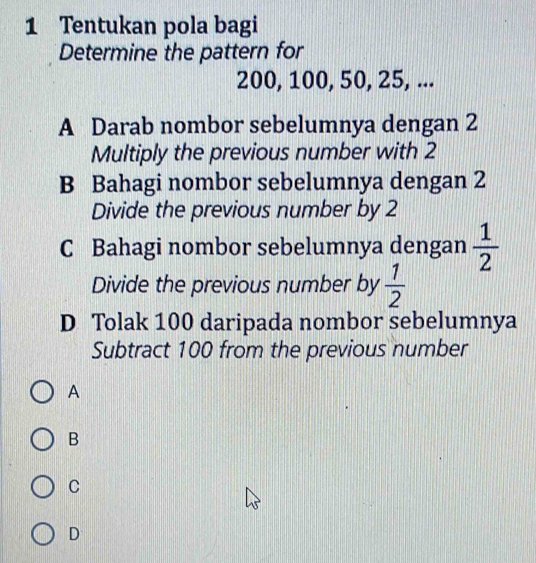 Tentukan pola bagi
Determine the pattern for
200, 100, 50, 25, ...
A Darab nombor sebelumnya dengan 2
Multiply the previous number with 2
B Bahagi nombor sebelumnya dengan 2
Divide the previous number by 2
C Bahagi nombor sebelumnya dengan  1/2 
Divide the previous number by  1/2 
D Tolak 100 daripada nombor sebelumnya
Subtract 100 from the previous number
A
B
C
D