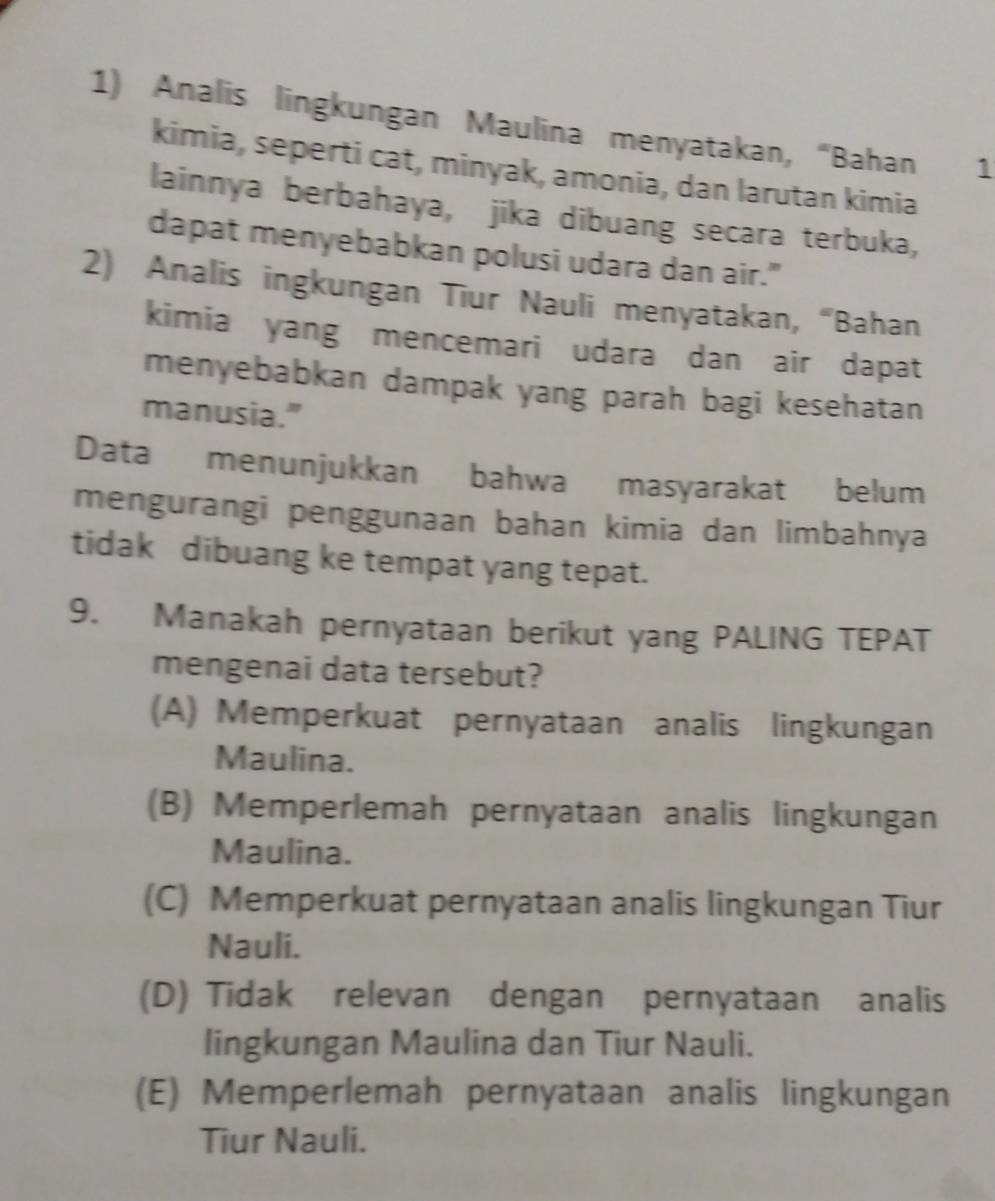 Analis lingkungan Maulina menyatakan, “Bahan 1
kimia, seperti cat, minyak, amonia, dan larutan kimia
lainnya berbahaya, jika dibuang secara terbuka,
dapat menyebabkan polusi udara dan air."
2) Analis ingkungan Tiur Nauli menyatakan, “Bahan
kimia yang mencemari udara dan air dapat
menyebabkan dampak yang parah bagi kesehatan
manusia."
Data menunjukkan bahwa masyarakat belum
mengurangi penggunaan bahan kimia dan limbahnya
tidak dibuang ke tempat yang tepat.
9. Manakah pernyataan berikut yang PALING TEPAT
mengenai data tersebut?
(A) Memperkuat pernyataan analis lingkungan
Maulina.
(B) Memperlemah pernyataan analis lingkungan
Maulina.
(C) Memperkuat pernyataan analis lingkungan Tiur
Nauli.
(D) Tidak relevan dengan pernyataan analis
lingkungan Maulina dan Tiur Nauli.
(E) Memperlemah pernyataan analis lingkungan
Tiur Nauli.