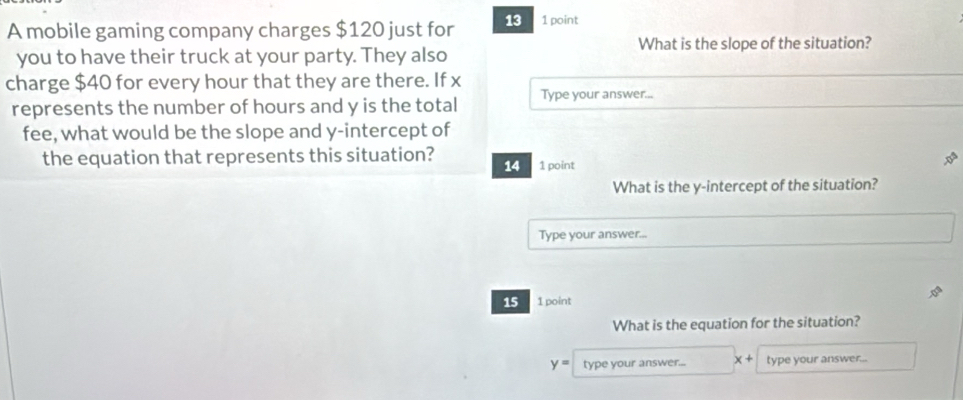 A mobile gaming company charges $120 just for 13 1 point 
you to have their truck at your party. They also What is the slope of the situation? 
charge $40 for every hour that they are there. If x
represents the number of hours and y is the total Type your answer... 
fee, what would be the slope and y-intercept of 
the equation that represents this situation? 1 point 
14 
What is the y-intercept of the situation? 
Type your answer... 
15 1 point 
What is the equation for the situation?
y= type your answer... x+ type your answer...