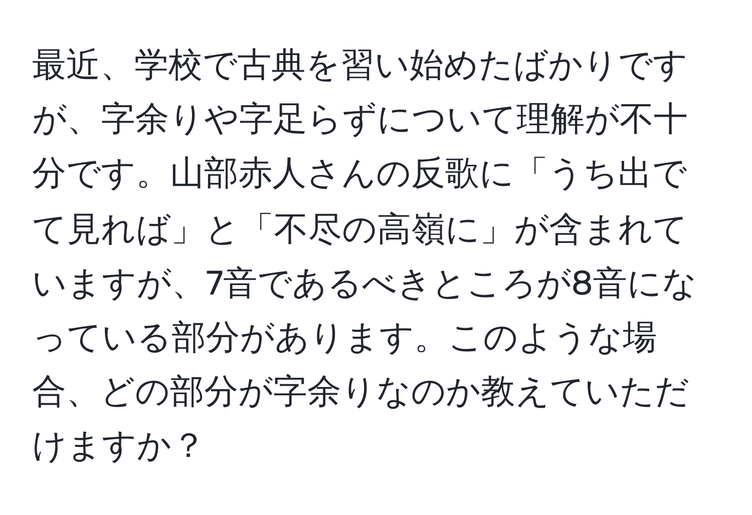 最近、学校で古典を習い始めたばかりですが、字余りや字足らずについて理解が不十分です。山部赤人さんの反歌に「うち出でて見れば」と「不尽の高嶺に」が含まれていますが、7音であるべきところが8音になっている部分があります。このような場合、どの部分が字余りなのか教えていただけますか？