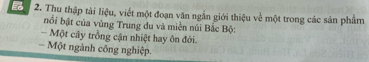 Thu thập tài liệu, viết một đoạn văn ngắn giới thiệu về một trong các sản phầm 
bnổi bật của vùng Trung du và miền núi Bắc Bộ: 
- Một cây trồng cận nhiệt hay ôn đới. 
- Một ngành công nghiệp.