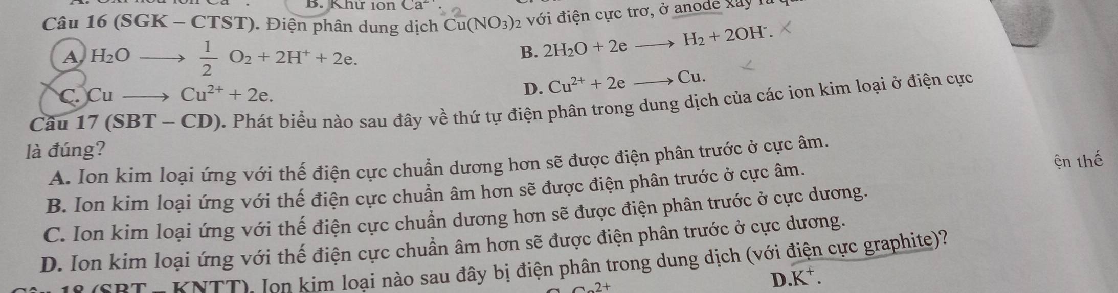 Khứ 10n (a^- 
Câu 16 (S GK - CTST). Điện phân dung dịch Cu(NO_3) 2 với điện cực trơ, ở anode Xay 1
A H_2O
 1/2 O_2+2H^++2e.
B. 2H_2O+2eto H_2+2OH^-.
C. Cu Cu^(2+)+2e. D. Cu^(2+)+2eto Cu. 
Cầu 17(SBT-CL D). Phát biểu nào sau đây về thứ tự điện phân trong dung dịch của các ion kim loại ở điện cực
là đúng?
A. Ion kim loại ứng với thế điện cực chuẩn dương hơn sẽ được điện phân trước ở cực âm.
B. Ion kim loại ứng với thế điện cực chuẩn âm hơn sẽ được điện phân trước ở cực âm. ện thế
C. Ion kim loại ứng với thế điện cực chuẩn dương hơn sẽ được điện phân trước ở cực dương.
D. Ion kim loại ứng với thế điện cực chuẩn âm hơn sẽ được điện phân trước ở cực dương.
e (SRT- KNTT) Ion kim loại nào sau đây bị điện phân trong dung dịch (với điện cực graphite)
D.K⁺.