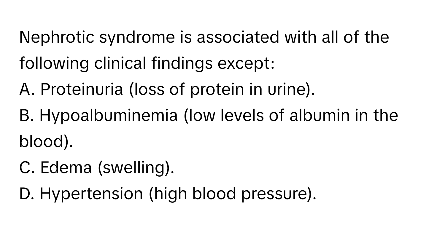 Nephrotic syndrome is associated with all of the following clinical findings except:

A. Proteinuria (loss of protein in urine).
B. Hypoalbuminemia (low levels of albumin in the blood).
C. Edema (swelling).
D. Hypertension (high blood pressure).