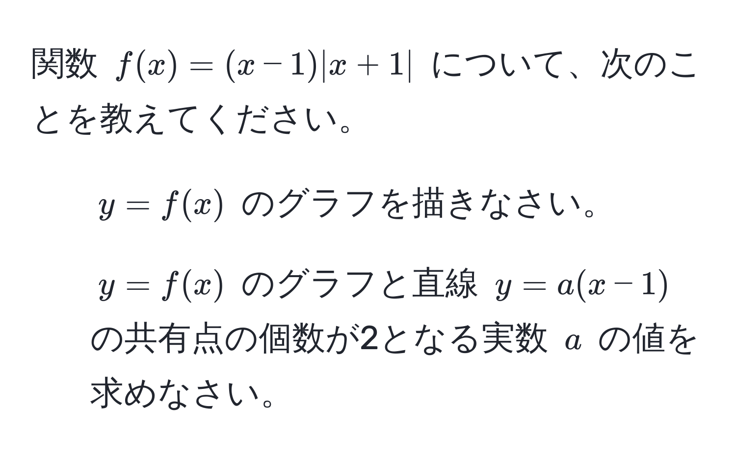 関数 $f(x) = (x-1)|x+1|$ について、次のことを教えてください。  
1. $y = f(x)$ のグラフを描きなさい。  
2. $y = f(x)$ のグラフと直線 $y = a(x-1)$ の共有点の個数が2となる実数 $a$ の値を求めなさい。