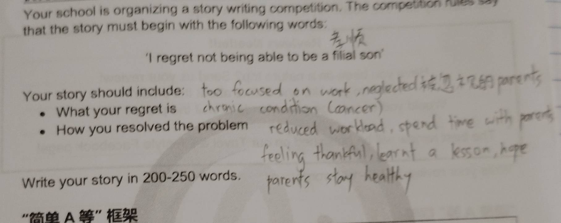 Your school is organizing a story writing competition. The competition fules sa 
that the story must begin with the following words: 
‘I regret not being able to be a filial son’ 
Your story should include: 
What your regret is 
How you resolved the problem 
Write your story in 200-250 words. 
“ A ”