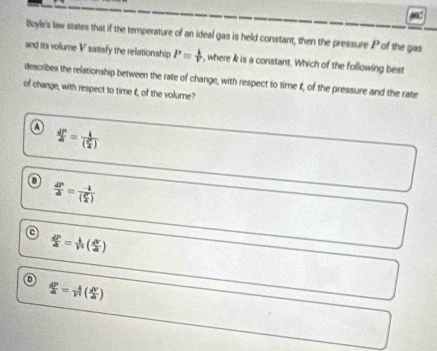 Boyle's law states that if the temperature of an ideal gas is held constant, then the pressure P of the gas
and its volume V satisfy the relationship P= k/V  , where k is a constant. Which of the following best
describes the relationship between the rate of change, with respect to time 1, of the pressure and the rate
of change, with respect to time t, of the volume?
a  dP/dt =frac k( R^2/2 )
o  dP/dt =frac -k( R^2/2 )
a  dP/dt = k/V^2 ( dV/dt )
D
 dP/dt = (-k)/V^v ( dV/dt )