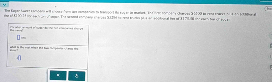 Esp 
The Sugar Sweet Company will choose from two companies to transport its sugar to market. The first company charges $6500 to rent trucks plus an additional 
fee of $100.25 for each ton of sugar. The second company charges $5296 to rent trucks plus an additional fee of $175.50 for each ton of sugar. 
the same? For what amount of sugar do the two companies charge 
tons 
What is the cost when the two companies charge the 
same? 
×