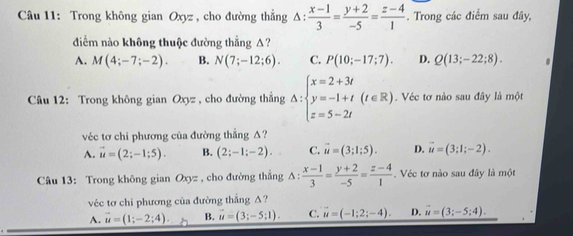 Trong không gian Oxyz , cho đường thắng △ : (x-1)/3 = (y+2)/-5 = (z-4)/1 . Trong các điểm sau đây,
điểm nào không thuộc đường thắng Δ?
A. M(4;-7;-2). B. N(7;-12;6). C. P(10;-17;7). D. Q(13;-22;8). 
Câu 12: Trong không gian Oxyz , cho đường thắng Delta :beginarrayl x=2+3t y=-1+t z=5-2tendarray.  (t∈ R). Véc tơ nào sau đây là một
véc tơ chi phương của đường thẳng △?
A. vector u=(2;-1;5). B. (2;-1;-2). C. vector u=(3;1;5). D. vector u=(3;1;-2). 
Câu 13: Trong không gian Oxyz , cho đường thắng △ : (x-1)/3 = (y+2)/-5 = (z-4)/1 . Véc tơ nào sau đây là một
véc tơ chi phương của đường thắng △?
A. vector u=(1;-2;4). B. vector u=(3;-5;1). C. vector u=(-1;2;-4). D. vector u=(3;-5;4).