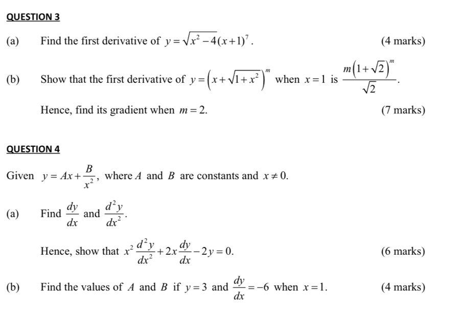 Find the first derivative of y=sqrt(x^2-4)(x+1)^7. (4 marks) 
(b) Show that the first derivative of y=(x+sqrt(1+x^2))^m when x=1 is frac m(1+sqrt(2))^msqrt(2). 
Hence, find its gradient when m=2. (7 marks) 
QUESTION 4 
Given y=Ax+ B/x^2  , where A and B are constants and x!= 0. 
(a) Find  dy/dx  and  d^2y/dx^2 . 
Hence, show that x^2 d^2y/dx^2 +2x dy/dx -2y=0. (6 marks) 
(b) Find the values of A and B if y=3 and  dy/dx =-6 when x=1. (4 marks)