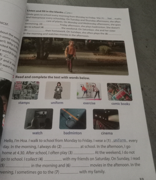 Listen and fill in the blanks. 
Linda goes to school every morning from Monday to Friday. She (1) __ 
and Vietnamese every schoolday. On Tuesday and Thursday afternoons, she often has maths 
(2) _care of plants. On Monday and Wednesday afternoons, she goes 
NICEF. 
swimming. (3) _Friday afternoon, she plays badminton. She doesn't 
go to school (4)_ the weekend. On Saturdays, she and her sister 
(5) _their homework. On Sundays, she often plays the (6)_ 
in the morning and watches movies in the 
bout th 
som 
an't. W 
nited worl 
) 
F and 
_ 
it wan 
Read and complete the text with words below. 
Hello, I'm Hoa. I walk to school from Monday to Friday. I wear a (1) _uniform_ every 
day. In the morning, I always do (2) _at school. In the afternoon, I go 
home at 4.30. After school, I often play (3)_ . At the weekend, I do not 
go to school. I collect (4) _with my friends on Saturday. On Sunday, I read 
(5)_ in the morning and (6)_ movies in the aftenoon. In the 
evening, I sometimes go to the (7)_ with my family. 
22