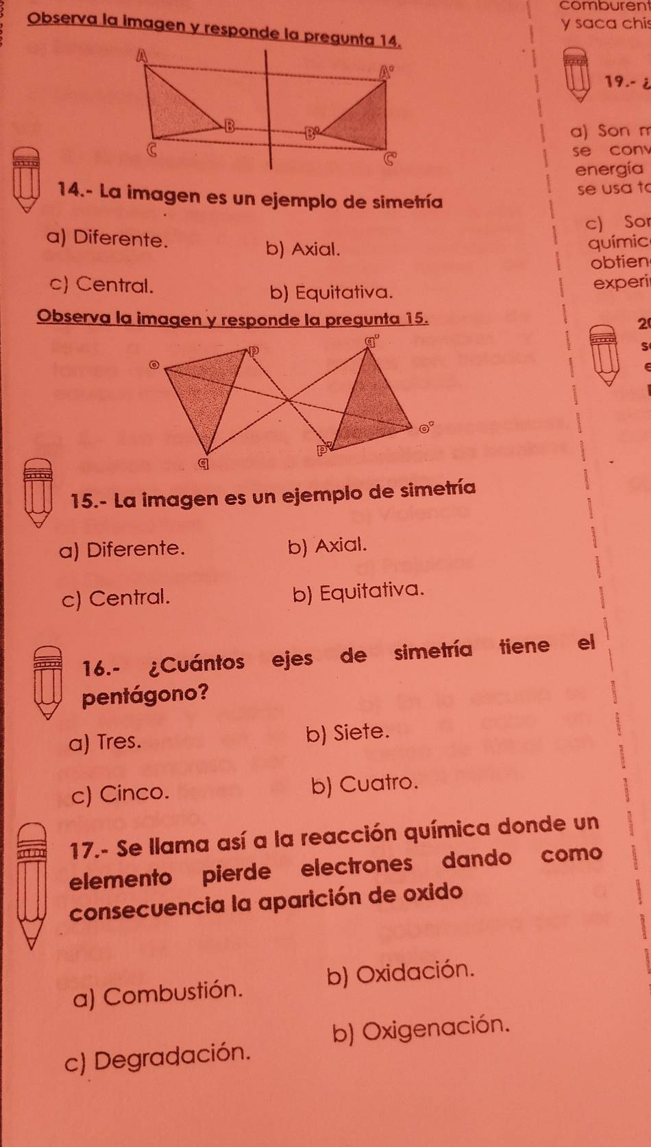 comburent
y saca chis
Observa la imagen y responde la pregunta 14.
19.- ¿
a) Son m
se con
energía
se usa to
14.- La imagen es un ejemplo de simetría
c) Sor
a) Diferente. químic
b) Axial.
obtien
c) Central. experi
b) Equitativa.
Observa la imagen y responde la pregunta 15. 2
S
15.- La imagen es un ejemplo de simetría
a) Diferente. b) Axial.
c) Central. b) Equitativa.
16.- ¿Cuántos ejes de simetría tiene el
pentágono?
a) Tres. b) Siete.
c) Cinco. b) Cuatro.
17.- Se llama así a la reacción química donde un
elemento pierde electrones dando como
consecuencia la aparición de oxido
b) Oxidación.
a) Combustión.
b) Oxigenación.
c) Degradación.