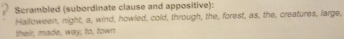 Scrambled (subordinate clause and appositive): 
Halloween, night, a, wind, howled, cold, through, the, forest, as, the, creatures, large, 
their, made, way, to, town