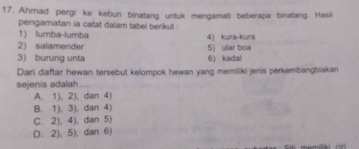 Ahmad pergi ke kebun binatang untuk mengamati beberapa binatang. Hasil
pengamatan ia catat dalam tabel berikut :
1) lumba-lumba
4) kura-kura
2) salamender 5) ular boa
3) burung unta 6) kadal
Dari daftar hewan tersebut kelompok hewan yang memiliki jenis perkembangbiakan
sejenis adalah ....
A. 1),2) , dan 4)
B. 1),3) , dan 4)
C. , dan 5)
D. 2),5) , dan 6)
Ci momíliki cir