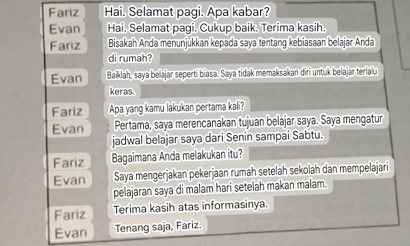 Fariz Hai. Selamat pagi. Apa kabar? 
Evan Hai. Selamat pagi. Cukup baik. Terima kasih. 
Fariz Bisakah Anda menunjukkan kepada saya tentang kebiasaan belajar Anda 
di rumah? 
Evan Baiklah, saya belajar seperti biasa. Saya tidak memaksakan diri untuk belajar terlalu 
keras. 
Fariz Apa yang kamu lakukan pertama kali? 
Evan Pertama, saya merencanakan tujuan belajar saya. Saya mengatur 
jadwal belajar saya dari Senin sampai Sabtu. 
Fariz Bagaimana Anda melakukan itu? 
Evan Saya mengerjakan pekerjaan rumah setelah sekolah dan mempelajari 
pelajaran saya di malam hari setelah makan malam. 
Fariz Terima kasih atas informasinya. 
Evan Tenang saja, Fariz.