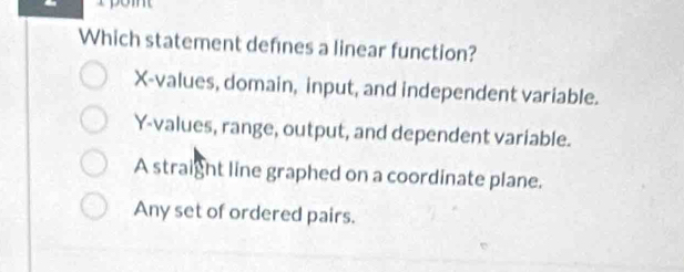 Do
Which statement defines a linear function?
X -values, domain, input, and independent variable.
Y -values, range, output, and dependent variable.
A straight line graphed on a coordinate plane.
Any set of ordered pairs.