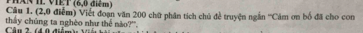 PHAN II. VIET (6,0 điểm) 
Câu 1. (2,0 điễm) Viết đoạn văn 200 chữ phân tích chủ đề truyện ngắn “Cảm ơn bố đã cho con 
thầy chúng ta nghèo như thế nào?”. 
Câu 2. (4.0 điểm): Viết