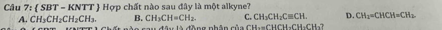  SBT - KNTT  Hợp chất nào sau đây là một alkyne?
A. CH_3CH_2CH_2CH_3. B. CH_3CH=CH_2. C. CH_3CH_2Cequiv CH. D. CH_2=CHCH=CH_2. 
* Chất nào sau đây là đồng phân của CH_2=CHCH_2CH_2CH_3 7