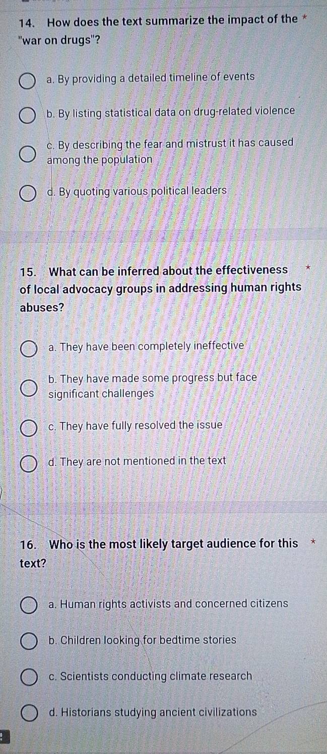How does the text summarize the impact of the *
"war on drugs"?
a. By providing a detailed timeline of events
b. By listing statistical data on drug-related violence
c. By describing the fear and mistrust it has caused
among the population
d. By quoting various political leaders
15. What can be inferred about the effectiveness
of local advocacy groups in addressing human rights
abuses?
a. They have been completely ineffective
b. They have made some progress but face
significant challenges
c. They have fully resolved the issue
d. They are not mentioned in the text
16. Who is the most likely target audience for this *
text?
a. Human rights activists and concerned citizens
b. Children looking for bedtime stories
c. Scientists conducting climate research
d. Historians studying ancient civilizations