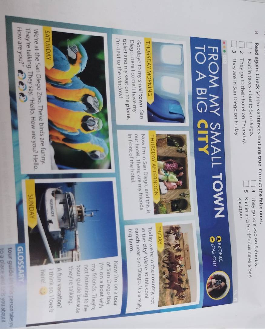 Read again. Check (✓) the sentences that are true. Correct the false ones. 
1 Kaitlin takes a bus to San Diego. 4 They go to a zoo on Saturday. 
2 They go to their hotel on Thursday. 5 Kaitlin and her friends have a bad 
3 They are in San Diego on Friday. vacation. 
FROM MY SMALL TOWN PROFILE 
LOG OUT 
TO A BIG CITY 
THURSDAY MORNING 
Goodbye to my small town. San Now I'm in San Diego, and this isToday we're in the country, not 
Diego, here I come! I have my our hotel. These are my friends in the city! We're at this cool 
ranch near San Diego. It's a really 
ticket and my seat on the plane. in front of the hotel. 
big farm. 
I'm next to the window!w I'm on a tour 
San Diego Bay. 
on a boat with 
y friends. They're 
ot listening to the 
our guide because 
hey're talking. 
A fun vacation? 
I think so. I love it 
We're at the San Diego Zoo. These birds are f 
here! 
They’re talking. They say, “Hello. How are you? Hello. 
How are you?" GLOSSARY 
tour guide (n) this person takes you 
to a place and tells you about it