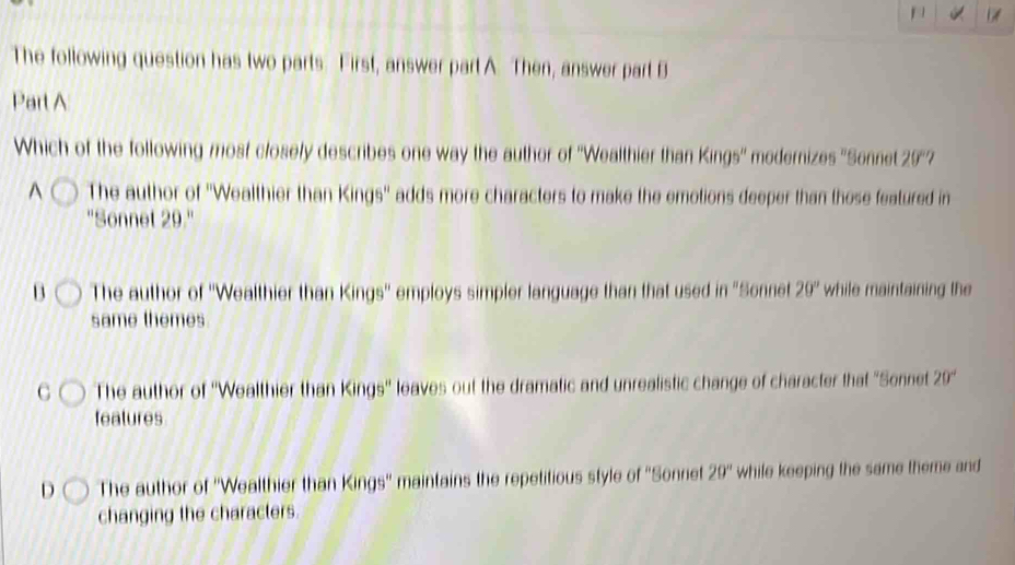 The following question has two parts First, answer part A. Then, answer part B
Part A
Which of the following most closely describes one way the author of ''Wealthier than Kings'' medernizes ''Sonnet 20^((circ)^(The author of ''Wealthier than Kings'' adds more characters to make the emotions deeper than those featured in
''Sonnet 29.''
13 The author of ''Wealthier than Kings'' employs simpler language than that used in "Sonnet 20^circ) while maintaining the
same themes.
The author of ''Wealthier than Kings'' leaves out the dramatic and unrealistic change of character that "Sennet 20^circ)
features
D The author of ''Wealthier than Kings'' maintains the repetitious style of ''Sonniet 20° while keeping the same theme and
changing the characters.