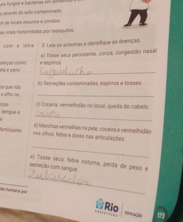 uns fungos e bactérias em alimen 
s através do solo contaminado. 
um de locais escuros e úmidos. 
as virais transmitidas por mosquitos. 
com a letra 3. Leia os sintomas e identifique as doenças. 
a) Tosse seca persistente, coriza, congestão nasal 
cenças como: e espirros. 
eta e paño 
_ 
os que não b) Secreções contaminadas, espirros e tosses. 
a olho nu._ 
1ças c) Coceira, vermelhidão no local, queda do cabelo. 
_ 
dengue e 
a 
d) Manchas vermelhas na pele, coceira e vermelhidão 
fertilizante nos olhos, febre e dores nas articulações. 
_ 
e) Tosse seca, febre noturna, perda de peso e 
secreção com sangue. 
_ 
ide húmana por 
_ 
Rio 
educação 173