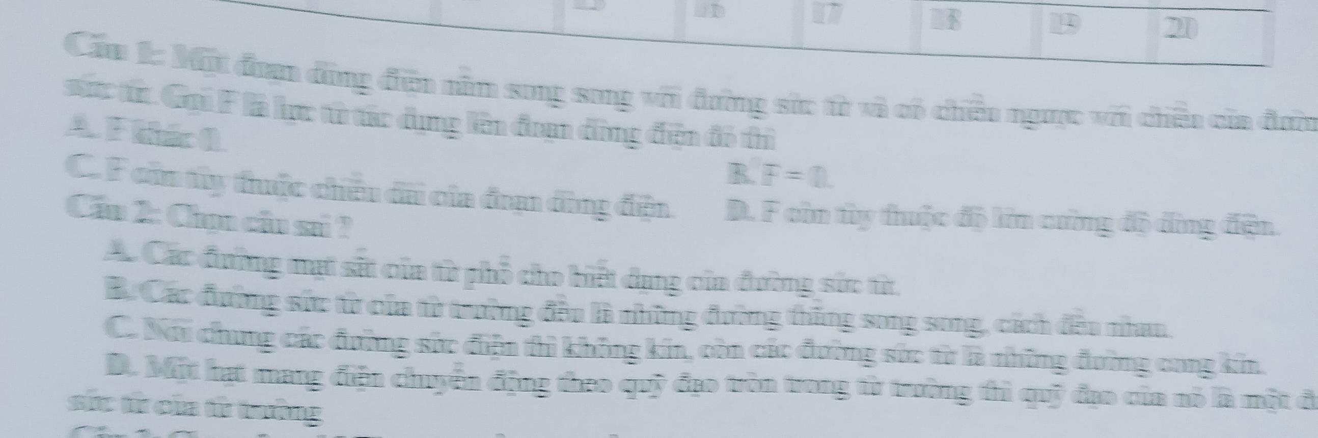 ωD
17
U8
1
20
Cầu 1: Một đoạn dộng đện năm song song với đường sức từ và có chiếu ngưc với chêu của đơn
sác từ. Gại F là lực từ tác dụng lên đam đùng đện đô thì
A F ihio 0
R F=0.
C. F cin ty thuộc chêu đã của đn đùng đện. D. F còn ty thuộc độ lớn cường độ đùng đện.
Cầu 2: Chọn cầu sa ?
Ac Các đường mạt sĩt của từ phố cho biết dạng của đường sắc từ.
B. Các đường sức từử của từ trường đều là những đường thăng song song, cách đều nhau,
C. Nói chung các đường sức điện tì không kia, còn các đường sức từ là những đường cong kin.
D. Một hạt mang điện chuyển động theo quỹ đạo tròn trong từ trường thì quỹ đạo của nó là một đ
sức tử của tử trưởng