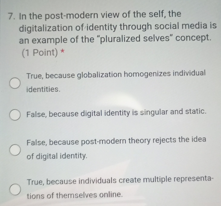 In the post-modern view of the self, the
digitalization of identity through social media is
an example of the “pluralized selves” concept.
(1 Point) *
True, because globalization homogenizes individual
identities.
False, because digital identity is singular and static.
False, because post-modern theory rejects the idea
of digital identity.
True, because individuals create multiple representa-
tions of themselves online.