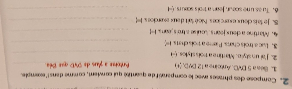 2。 Compose des phrases avec le comparatif de quantité qui convient, comme dans l'exemple. 
1. Béa a 5 DVD. Antoine a 12 DVD. (+) 
Antoine a plus de DVD que Béa._ 
2. J'ai un stylo. Martine a trois stylos. (-)_ 
3. Luc a trois chats. Pierre a trois chats. (=)_ 
4. Martine a deux jeans. Louise a trois jeans. (+)_ 
5. Je fais deux exercices. Noé fait deux exercices. (=)_ 
6. Tu as une sœur. Jean a trois sœurs. (-)_