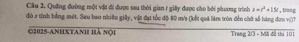 Quãng đường một vật đi được sau thời gian / giây được cho bởi phương trình s=t^2+15t , trong 
đó s tính bằng mét. Sau bao nhiêu giây, vật đạt tốc độ 80 m/s (kết quả làm tròn đến chữ số hàng đơn vị)? 
©2025-anhXtanh hà nọi 
Trang 2/3 - Mã đề thi 101