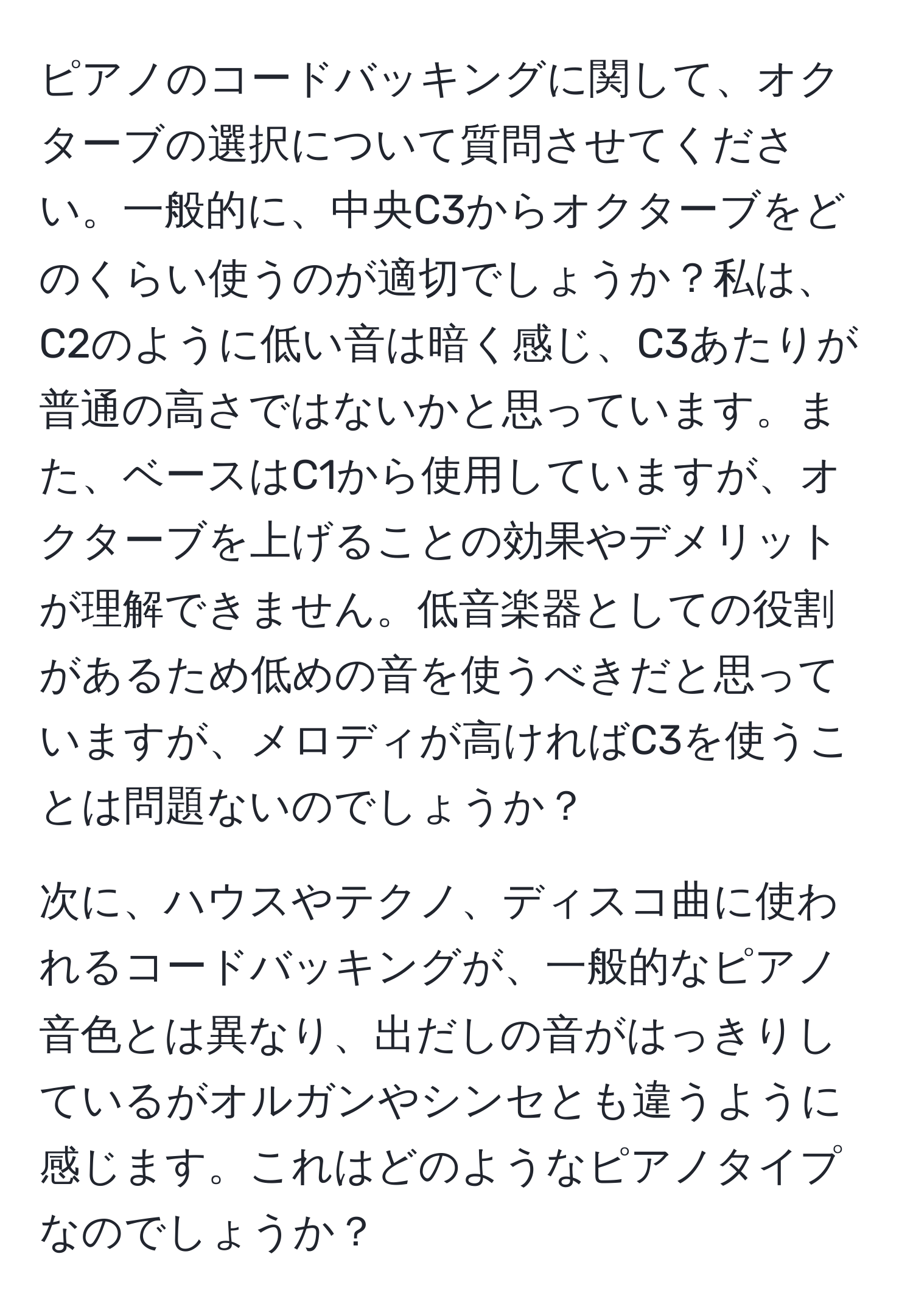 ピアノのコードバッキングに関して、オクターブの選択について質問させてください。一般的に、中央C3からオクターブをどのくらい使うのが適切でしょうか？私は、C2のように低い音は暗く感じ、C3あたりが普通の高さではないかと思っています。また、ベースはC1から使用していますが、オクターブを上げることの効果やデメリットが理解できません。低音楽器としての役割があるため低めの音を使うべきだと思っていますが、メロディが高ければC3を使うことは問題ないのでしょうか？

次に、ハウスやテクノ、ディスコ曲に使われるコードバッキングが、一般的なピアノ音色とは異なり、出だしの音がはっきりしているがオルガンやシンセとも違うように感じます。これはどのようなピアノタイプなのでしょうか？