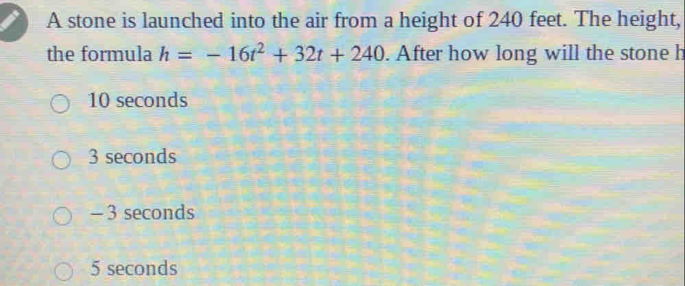 A stone is launched into the air from a height of 240 feet. The height,
the formula h=-16t^2+32t+240. After how long will the stone h
10 seconds
3 seconds
- 3 seconds
5 seconds