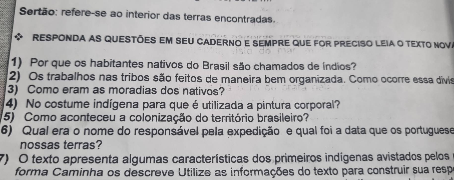 Sertão: refere-se ao interior das terras encontradas. 
RESPONDA AS QUESTÕES EM SEU CADERNO E SEMPRE QUE FOR PRECISO LEIA O TEXTO NOV 
1) Por que os habitantes nativos do Brasil são chamados de índios? 
2) Os trabalhos nas tribos são feitos de maneira bem organizada. Como ocorre essa divis 
3) Como eram as moradias dos nativos? 
4) No costume indígena para que é utilizada a pintura corporal? 
(5) Como aconteceu a colonização do território brasileiro? 
6) Qual era o nome do responsável pela expedição. e qual foi a data que os portuguese 
nossas terras? 
7) O texto apresenta algumas características dos primeiros indígenas avistados pelos 
forma Caminha os descreve Utilize as informações do texto para construir sua resp