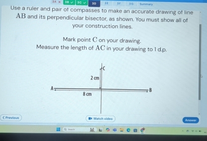 1A* 30 30 ]D 3 E ]F 80 Summary 
Use a ruler and pair of compasses to make an accurate drawing of line
AB and its perpendicular bisector, as shown. You must show all of 
your construction lines. 
Mark point C on your drawing. 
Measure the length of AC in your drawing to 1 d.p. 
C
2 cm
A 
B
8 cm
《 Previous ■M Watch video Answ 
Q Search