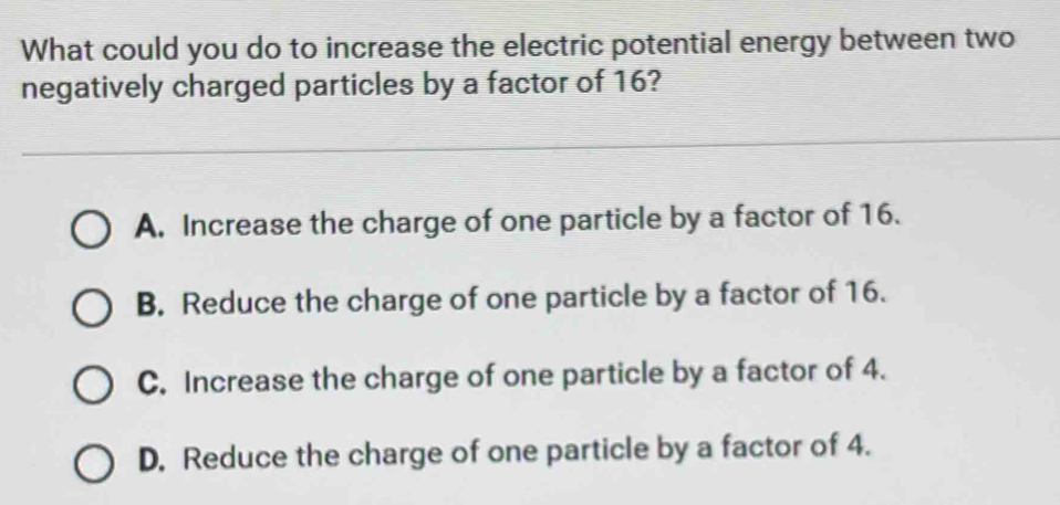 What could you do to increase the electric potential energy between two
negatively charged particles by a factor of 16?
A. Increase the charge of one particle by a factor of 16.
B. Reduce the charge of one particle by a factor of 16.
C. Increase the charge of one particle by a factor of 4.
D. Reduce the charge of one particle by a factor of 4.