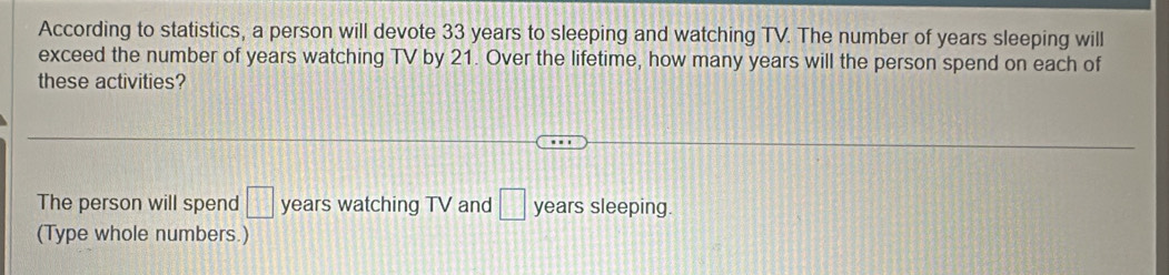 According to statistics, a person will devote 33 years to sleeping and watching TV. The number of years sleeping will 
exceed the number of years watching TV by 21. Over the lifetime, how many years will the person spend on each of 
these activities? 
The person will spend □ years watching TV and □ years sleeping. 
(Type whole numbers.)