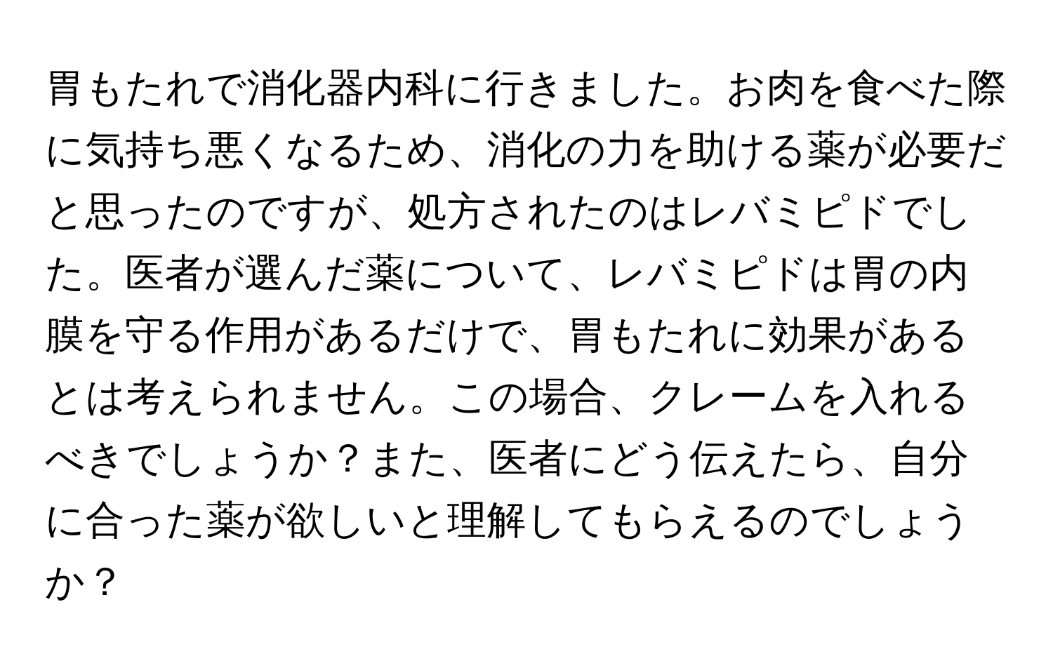 胃もたれで消化器内科に行きました。お肉を食べた際に気持ち悪くなるため、消化の力を助ける薬が必要だと思ったのですが、処方されたのはレバミピドでした。医者が選んだ薬について、レバミピドは胃の内膜を守る作用があるだけで、胃もたれに効果があるとは考えられません。この場合、クレームを入れるべきでしょうか？また、医者にどう伝えたら、自分に合った薬が欲しいと理解してもらえるのでしょうか？