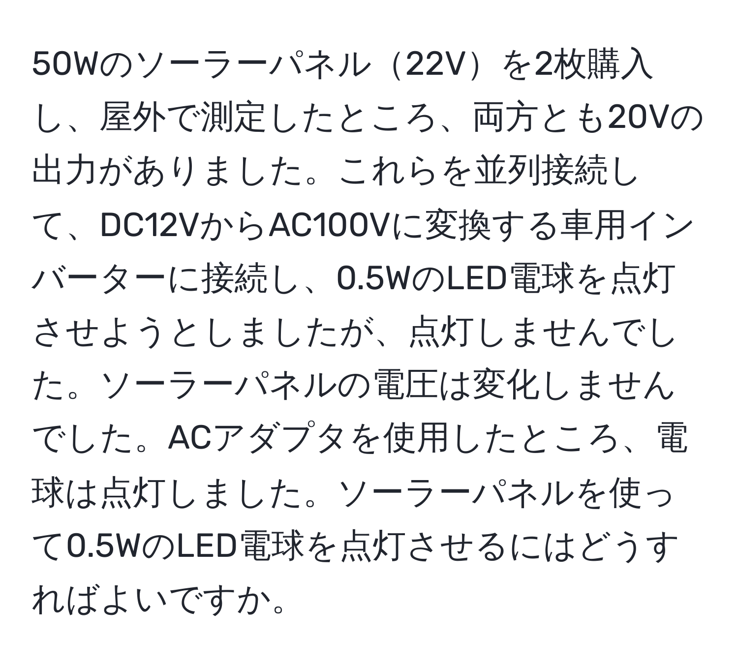 50Wのソーラーパネル22Vを2枚購入し、屋外で測定したところ、両方とも20Vの出力がありました。これらを並列接続して、DC12VからAC100Vに変換する車用インバーターに接続し、0.5WのLED電球を点灯させようとしましたが、点灯しませんでした。ソーラーパネルの電圧は変化しませんでした。ACアダプタを使用したところ、電球は点灯しました。ソーラーパネルを使って0.5WのLED電球を点灯させるにはどうすればよいですか。