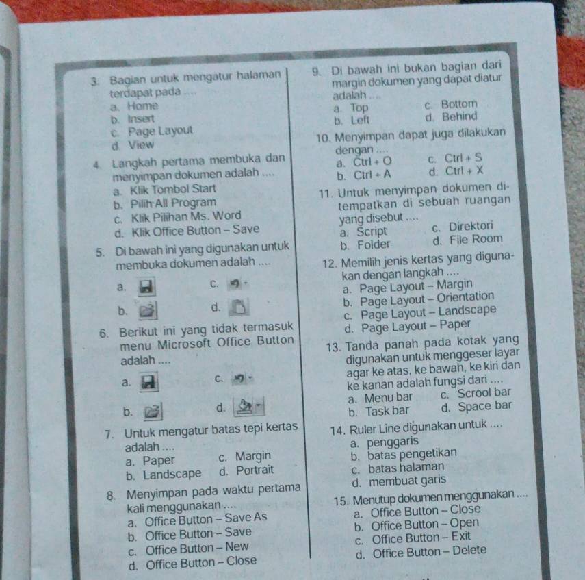 Bagian untuk mengatur halaman 9. Di bawah ini bukan bagian dari
terdapat pada ... margin dokumen yang dapat diatur
adalah ..
a. Home a Top
b. Insert c. Bottom
c. Page Layout b. Left d. Behind
d. View 10. Menyimpan dapat juga dilakukan
4. Langkah pertama membuka dan dengan ....
a. Ctrl+O C. Ctrl+S
menyimpan dokumen adalah .... b. Ctrl+A d. Ctrl+X
a. Klik Tombol Start
b. Pilih All Program 11. Untuk menyimpan dokumen di-
c. Klik Pilihan Ms. Word tempatkan di sebuah ruangan
d. Klik Office Button - Save yang disebut ....
a. Šcript c. Direktori
5. Di bawah ini yang digunakan untuk b. Folder d. File Room
membuka dokumen adalah .... 12. Memilih jenis kertas yang diguna-
a. kan dengan langkah ....
C.
a. Page Layout - Margin
b. Page Layout - Orientation
b.
d.
6. Berikut ini yang tidak termasuk c. Page Layout - Landscape
menu Microsoft Office Button d. Page Layout - Paper
13. Tanda panah pada kotak yang
adalah ....
digunakan untuk menggeser layar
a.
C.
agar ke atas, ke bawah, ke kiri dan
ke kanan adalah fungsi dari ....
d. c. Scrool bar
a. Menu bar
b. b. Task bar d. Space bar
7. Untuk mengatur batas tepi kertas 14. Ruler Line diğunakan untuk ....
adalah .... a. penggaris
a. Paper c. Margin b. batas pengetikan
b. Landscape d. Portrait c. batas halaman
8. Menyimpan pada waktu pertama d. membuat garis
kali menggunakan .... 15. Menutup dokumen menggunakan ....
a. Office Button - Save As a. Office Button - Close
b. Office Button - Save b. Office Button - Open
c. Office Button- New c. Office Button - Exit
d. Office Button - Close d. Office Button - Delete