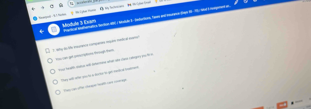 accelerate_pacyb
Nearpod - 9.1 Notes PA Cyber Home [ My Technicians M PA Cyber Email
Practical Mathematics Section 4BC / Module 3 - Deductions, Taxes and Insurance (Days 55 - 73) / Mod 3 Assignment an.
Module 3 Exam
7. Why do life insurance companies require medical exams?
You can get prescriptions through them.
Your health status will determine what rate class category you fit in
They will refer you to a doctor to get medical treatment.
They can offer cheaper health care coverage.