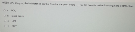 In EBIT-EPS analysis, the indifference point is found at the point where for the two alternative financing plans is (are) egual.
a. DO
b. stock prices
c. EPS
d. EBIT