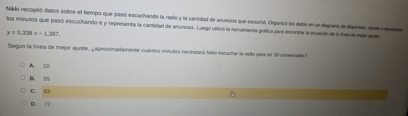 Nikki recopiló datos sobre el tiempo que pasó escuchando la radio y la cantidad de anuncios que escuchó. Organizó los datos en un diagrama de dispersión, donde x representa
los minutos que pasó escuchando e y representa la cantidad de anuncios. Luego utilizó la herramienta gráfica para encontrar la ecuación de la línea de mejor ajuste.
y=0,338x-1,387. 
Según la línea de mejor ajuste, ¿aproximadamente cuántos minutos necesitará Nikki escuchar la radio para oír 20 comerciales?
A. 10
B. 55
C. 63
D. 72