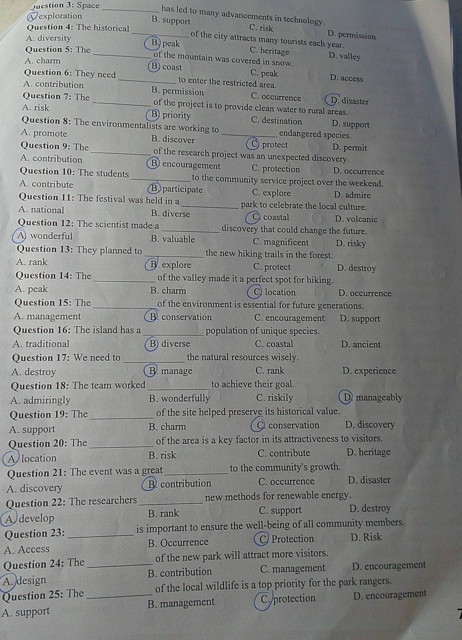 Space_
has led to many advancements in technology.
Vexploration
Question 4: The historical C. risk
_B. support D. permission
of the city attracts many tourists each year.
A. diversity B) peak
Question 5: The _C. heritage D. valley
of the mountain was covered in snow.
A. charm B) coast C. peak D. access
Question 6: They need _to enter the restricted area.
A. contribution B. permission C. occurrence D. disaster
Question 7: The _of the project is to provide clean water to rural areas.
A. risk B priority C. destination D. support
Question 8: The environmentalists are working to endangered species.
A. promote B. discover _ protect D. permit
Question 9: The _of the research project was an unexpected discovery.
A. contribution B encouragement C. protection D. occurrence
Question 10: The students _to the community service project over the weekend.
A. contribute Byparticipate C. explore D. admire
Question 11: The festival was held in a _park to celebrate the local culture.
A. national B. diverse O coastal D. volcanic
Question 12: The scientist made a _discovery that could change the future.
A wonderful B. valuable C. magnificent D. risky
Question 13: They planned to _the new hiking trails in the forest.
A. rank B. explore C. protect D. destroy
Question 14: The _of the valley made it a perfect spot for hiking.
A. peak B. charm C location D. occurrence
Question 15: The _of the environment is essential for future generations.
A. management B. conservation C. encouragement D. support
Question 16: The island has a_ population of unique species.
A. traditional B) diverse C. coastal D. ancient
Question 17: We need to _the natural resources wisely.
A. destroy B. manage C. rank D. experience
Question 18: The team worked _to achieve their goal.
A. admiringly B. wonderfully C. riskily D manageably
Question 19: The_ of the site helped preserve its historical value.
A. support B. charm Q conservation D. discovery
Question 20: The_ of the area is a key factor in its attractiveness to visitors.
A location B. risk C. contribute D. heritage
Question 21: The event was a great _to the community's growth.
A. discovery B. contribution C. occurrence D. disaster
Question 22: The researchers _new methods for renewable energy.
A develop
B. rank C. support D. destroy
Question 23: _is important to ensure the well-being of all community members.
A. Access B. Occurrence C Protection D. Risk
Question 24: The _of the new park will attract more visitors.
A. design B. contribution C. management D. encouragement
Question 25: The_ of the local wildlife is a top priority for the park rangers.
B. management C. protection D. encouragement
A. support