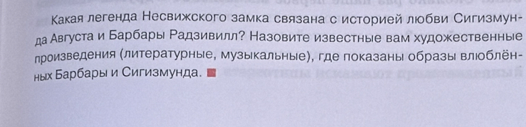 Какаялегенда Несвижского замка связана с историей люобви Сигизмун- 
да Августа и Барбары Радзивилл? Назовите известные вам художественные 
лроизведения (литературные, музыкальные), где показаны образы влюоблён- 
ных Барбары и Сигизмунда.