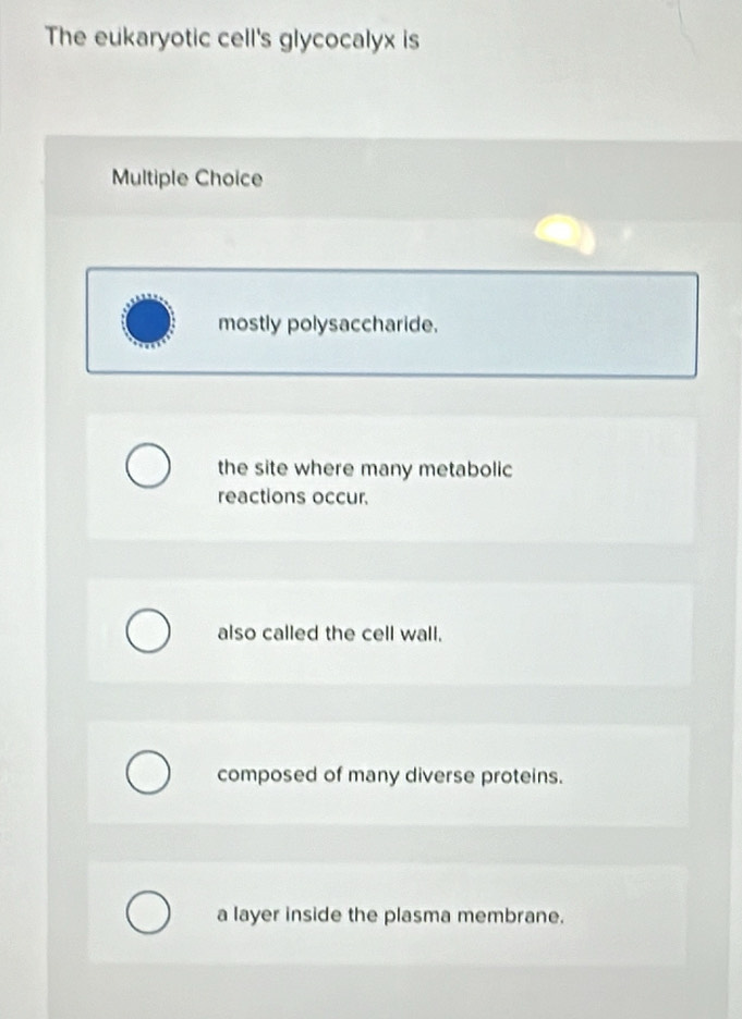 The eukaryotic cell's glycocalyx is
Multiple Choice
mostly polysaccharide.
the site where many metabolic
reactions occur.
also called the cell wall.
composed of many diverse proteins.
a layer inside the plasma membrane.