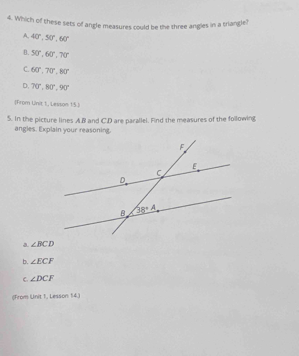 Which of these sets of angle measures could be the three angles in a triangle?
A. 40°,50°,60°
B. 50°,60°,70°
C. 60°,70°,80°
D. 70°,80°,90°
(From Unit 1, Lesson 15.)
5. In the picture lines AB and CD are parallel. Find the measures of the following
angles. Explain your reasoning.
a. ∠ BCD
b. ∠ ECF
C. ∠ DCF
(From Unit 1, Lesson 14.)