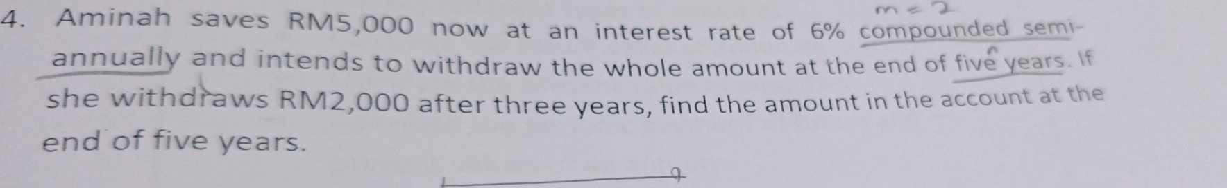 Aminah saves RM5,000 now at an interest rate of 6% compounded semi- 
annually and intends to withdraw the whole amount at the end of five years. If 
she withdraws RM2,000 after three years, find the amount in the account at the 
end of five years.